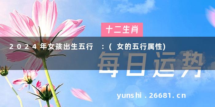 2024年女孩出生五行 :(女的五行属性)